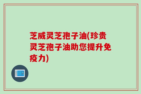 芝威灵芝孢子油(珍贵灵芝孢子油助您提升免疫力)