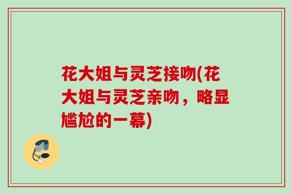 花大姐与灵芝接吻(花大姐与灵芝亲吻，略显尴尬的一幕)
