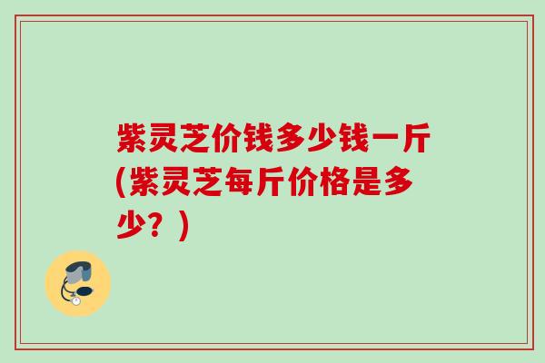 紫灵芝价钱多少钱一斤(紫灵芝每斤价格是多少？)