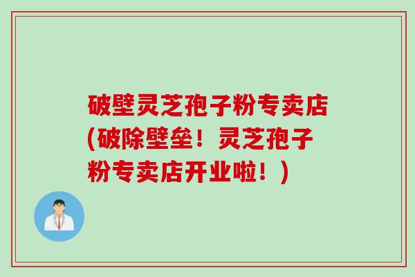 破壁灵芝孢子粉专卖店(破除壁垒！灵芝孢子粉专卖店开业啦！)