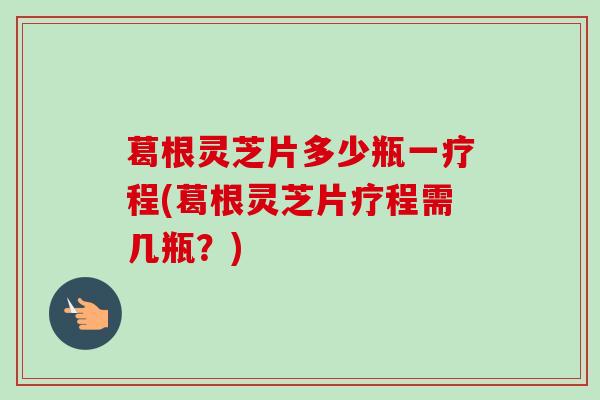 葛根灵芝片多少瓶一疗程(葛根灵芝片疗程需几瓶?) 葛根灵芝片多少瓶一疗程(葛根灵芝片疗程需几瓶?)