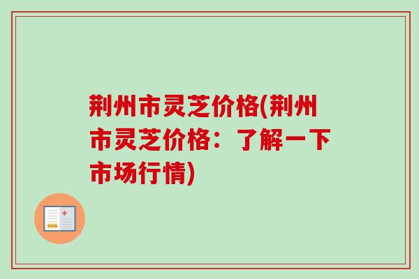荆州市灵芝价格(荆州市灵芝价格：了解一下市场行情)