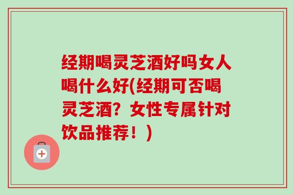 经期喝灵芝酒好吗女人喝什么好(经期可否喝灵芝酒？女性专属针对饮品推荐！)