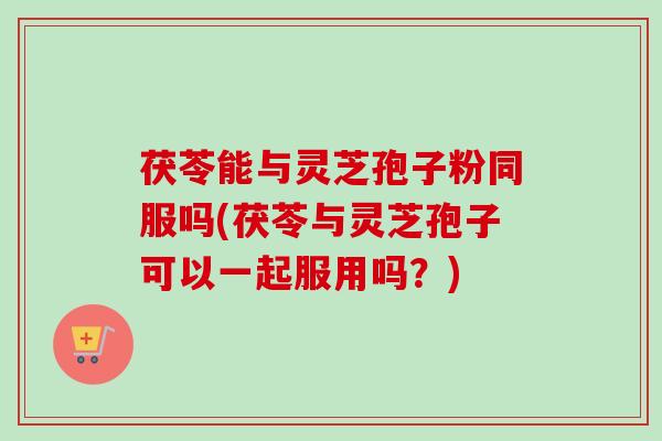 茯苓能与灵芝孢子粉同服吗(茯苓与灵芝孢子可以一起服用吗？)