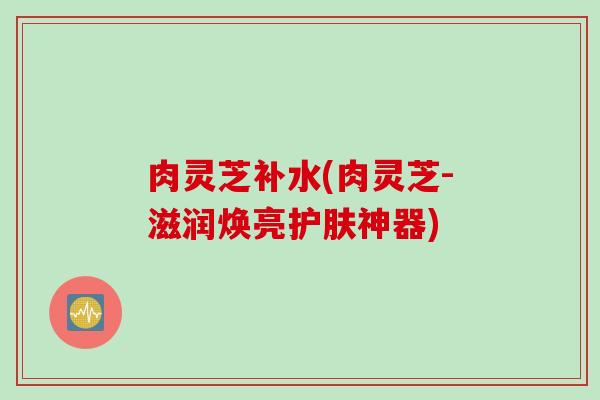 肉灵芝补水(肉灵芝-滋润焕亮护肤神器)