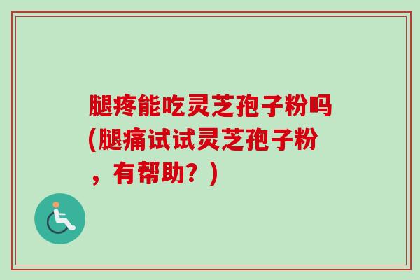 腿疼能吃灵芝孢子粉吗(腿痛试试灵芝孢子粉，有帮助？)