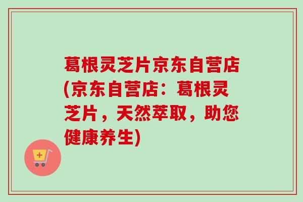 葛根灵芝片京东自营店(京东自营店：葛根灵芝片，天然萃取，助您健康养生)