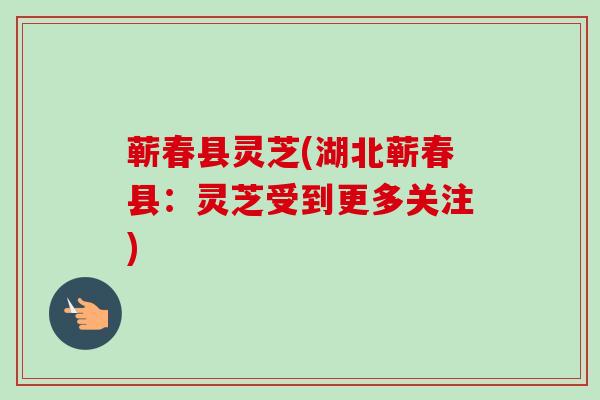 蕲春县灵芝(湖北蕲春县：灵芝受到更多关注)