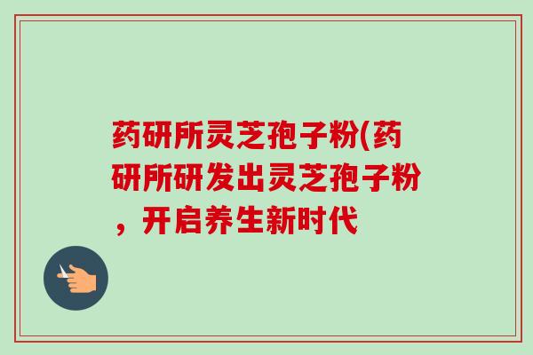 药研所灵芝孢子粉(药研所研发出灵芝孢子粉,开启养生新时代 药研所灵芝孢子粉(药研所研发出灵芝孢子粉,开启养生新时代