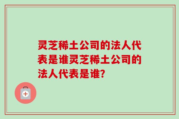 灵芝稀土公司的法人代表是谁灵芝稀土公司的法人代表是谁？