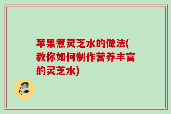 苹果煮灵芝水的做法(教你如何制作营养丰富的灵芝水)