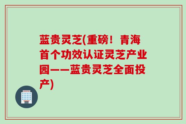 蓝贵灵芝(重磅！青海首个功效认证灵芝产业园——蓝贵灵芝全面投产)