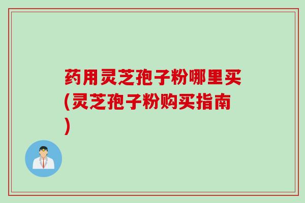 药用灵芝孢子粉哪里买(灵芝孢子粉购买指南)