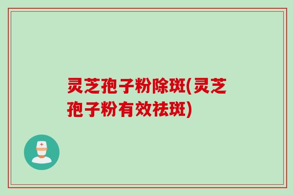 灵芝孢子粉除斑(灵芝孢子粉有效祛斑)