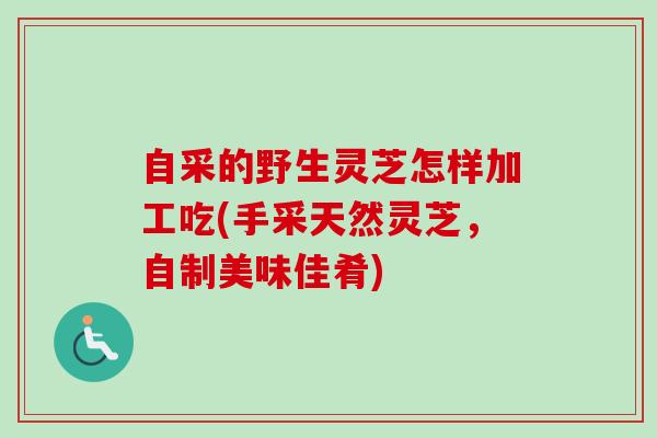 自采的野生灵芝怎样加工吃(手采天然灵芝，自制美味佳肴)