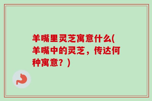 羊嘴里灵芝寓意什么(羊嘴中的灵芝,传达何种寓意?) 羊嘴里灵芝寓意什么(羊嘴中的灵芝,传达何种寓意?)