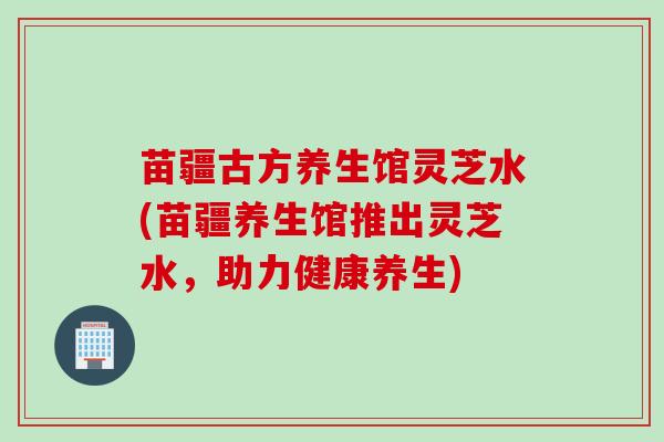 苗疆古方养生馆灵芝水(苗疆养生馆推出灵芝水，助力健康养生)