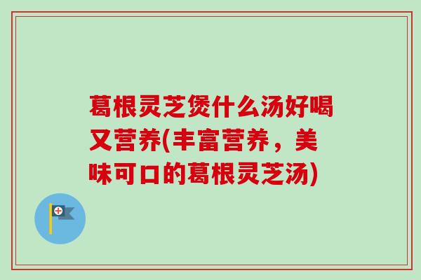 葛根灵芝煲什么汤好喝又营养(丰富营养，美味可口的葛根灵芝汤)