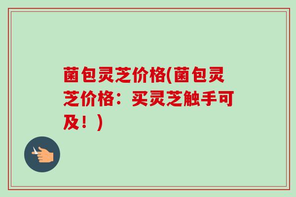 菌包灵芝价格(菌包灵芝价格:买灵芝触手可及!) 菌包灵芝价格(菌包灵芝价格:买灵芝触手可及!)