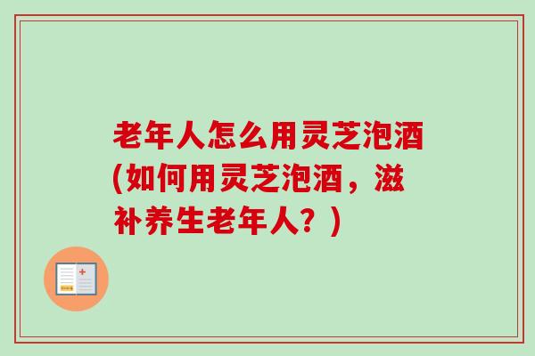 老年人怎么用灵芝泡酒(如何用灵芝泡酒，滋补养生老年人？)