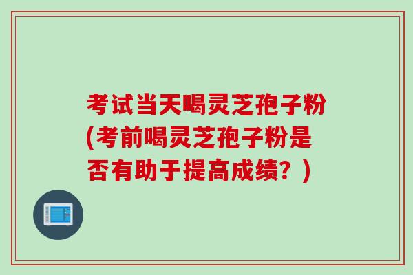 考试当天喝灵芝孢子粉(考前喝灵芝孢子粉是否有助于提高成绩？)