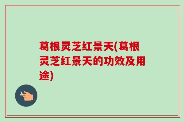 葛根灵芝红景天(葛根灵芝红景天的功效及用途)