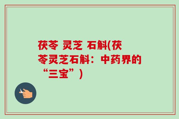 茯苓 灵芝 石斛(茯苓灵芝石斛：界的“三宝”)