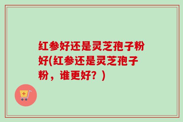 红参好还是灵芝孢子粉好(红参还是灵芝孢子粉，谁更好？)