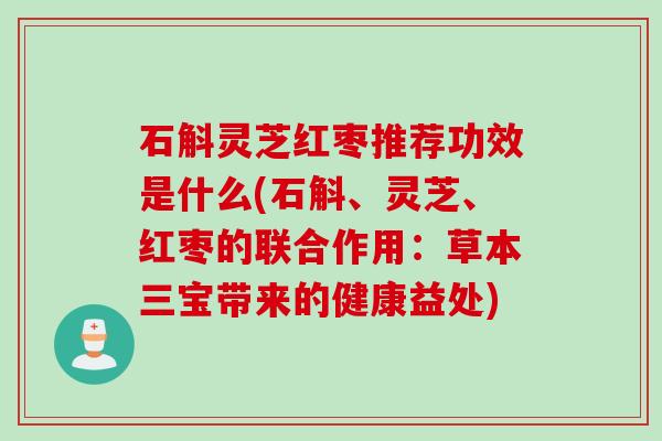 石斛灵芝红枣推荐功效是什么(石斛、灵芝、红枣的联合作用：草本三宝带来的健康益处)