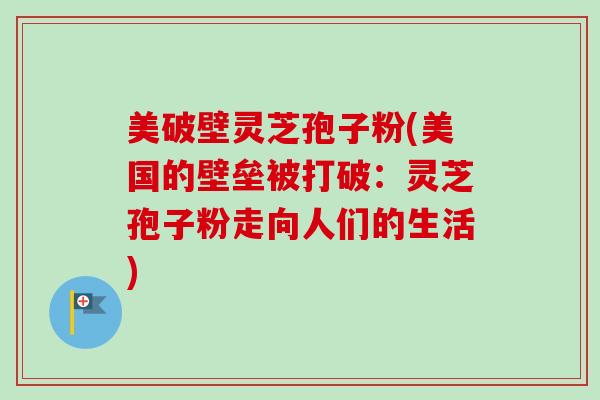 美破壁灵芝孢子粉(美国的壁垒被打破：灵芝孢子粉走向人们的生活)