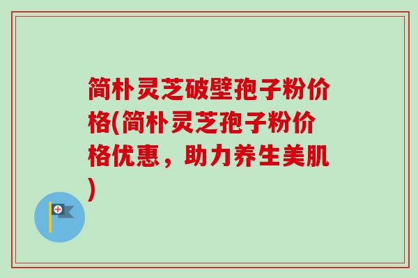简朴灵芝破壁孢子粉价格(简朴灵芝孢子粉价格优惠，助力养生美肌)