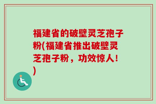 福建省的破壁灵芝孢子粉(福建省推出破壁灵芝孢子粉，功效惊人！)