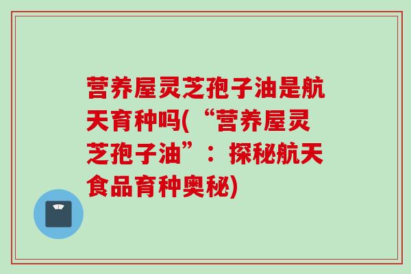 营养屋灵芝孢子油是航天育种吗(“营养屋灵芝孢子油”：探秘航天食品育种奥秘)