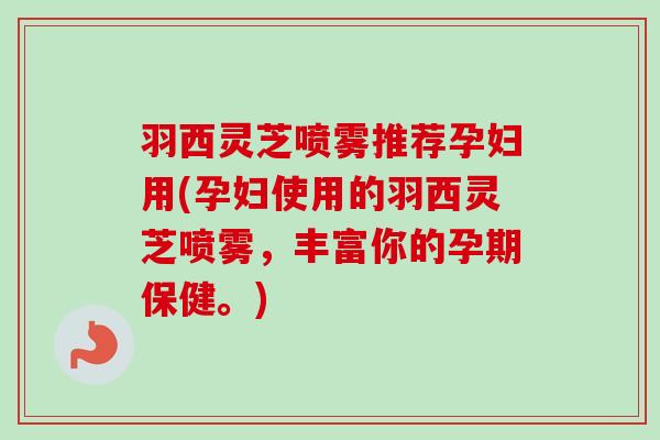 羽西灵芝喷雾推荐孕妇用(孕妇使用的羽西灵芝喷雾，丰富你的孕期保健。)