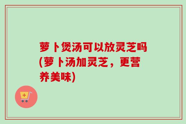 萝卜煲汤可以放灵芝吗(萝卜汤加灵芝，更营养美味)