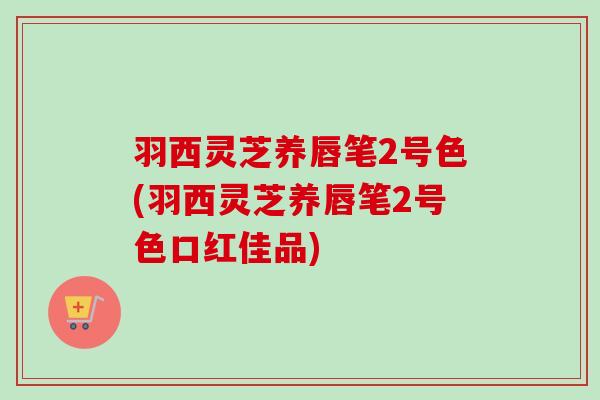 羽西灵芝养唇笔2号色(羽西灵芝养唇笔2号色口红佳品)