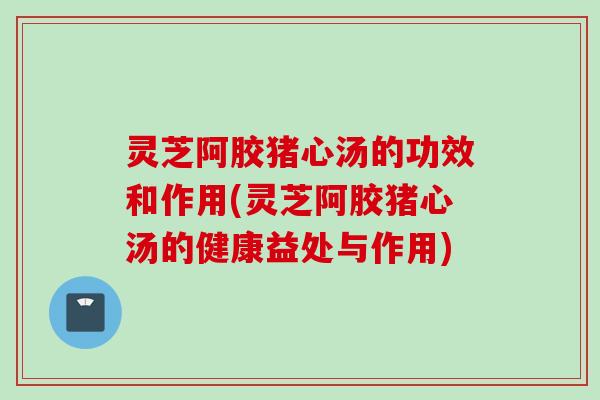 灵芝阿胶猪心汤的功效和作用(灵芝阿胶猪心汤的健康益处与作用)