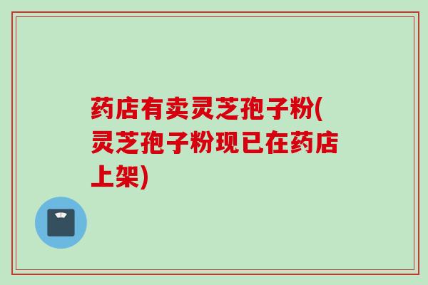 药店有卖灵芝孢子粉(灵芝孢子粉现已在药店上架)
