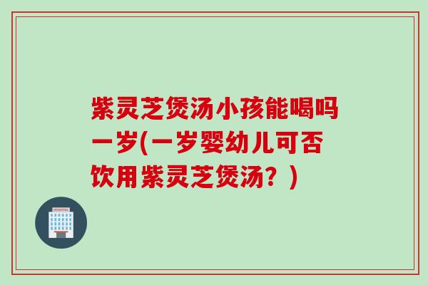 紫灵芝煲汤小孩能喝吗一岁(一岁婴幼儿可否饮用紫灵芝煲汤？)