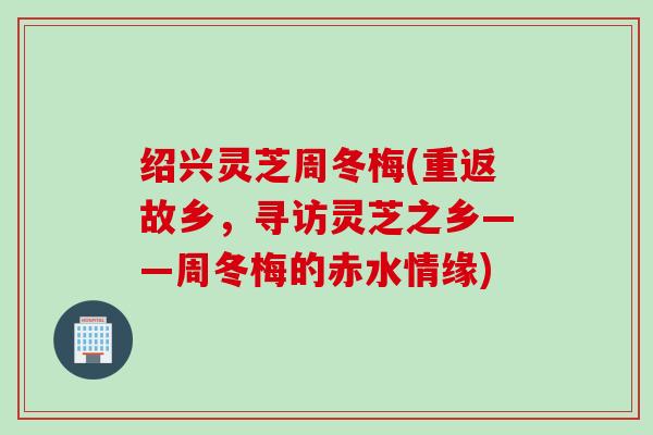 绍兴灵芝周冬梅(重返故乡，寻访灵芝之乡——周冬梅的赤水情缘)