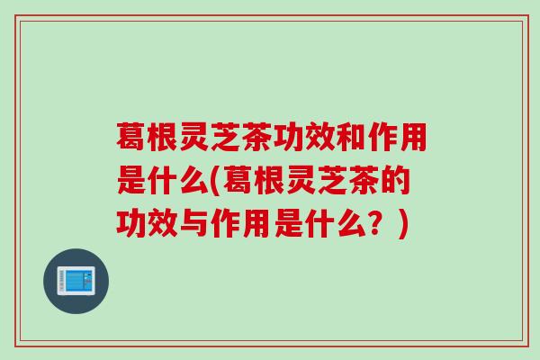 葛根灵芝茶功效和作用是什么(葛根灵芝茶的功效与作用是什么？)