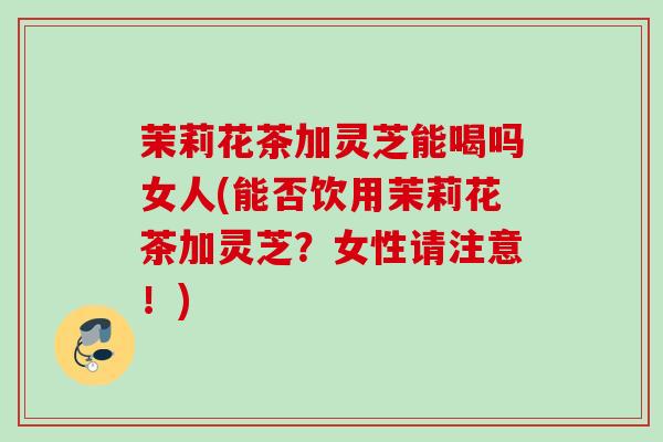 茉莉花茶加灵芝能喝吗女人(能否饮用茉莉花茶加灵芝？女性请注意！)