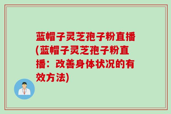蓝帽子灵芝孢子粉直播(蓝帽子灵芝孢子粉直播：改善身体状况的有效方法)