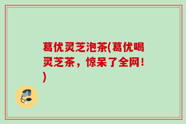葛优灵芝泡茶(葛优喝灵芝茶，惊呆了全网！)