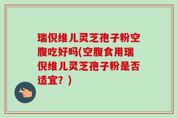 瑞倪维儿灵芝孢子粉空腹吃好吗(空腹食用瑞倪维儿灵芝孢子粉是否适宜？)