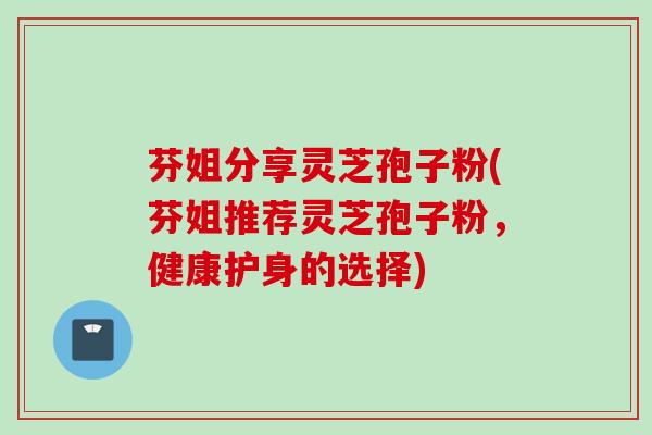 芬姐分享灵芝孢子粉(芬姐推荐灵芝孢子粉，健康护身的选择)