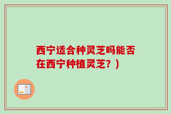 西宁适合种灵芝吗能否在西宁种植灵芝？)