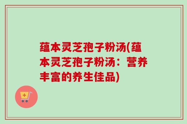 蕴本灵芝孢子粉汤(蕴本灵芝孢子粉汤：营养丰富的养生佳品)