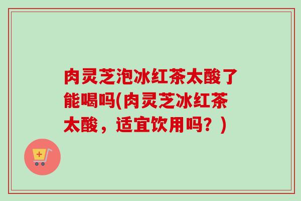 肉灵芝泡冰红茶太酸了能喝吗(肉灵芝冰红茶太酸，适宜饮用吗？)