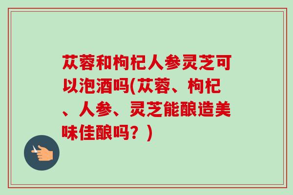 苁蓉和枸杞人参灵芝可以泡酒吗(苁蓉、枸杞、人参、灵芝能酿造美味佳酿吗？)